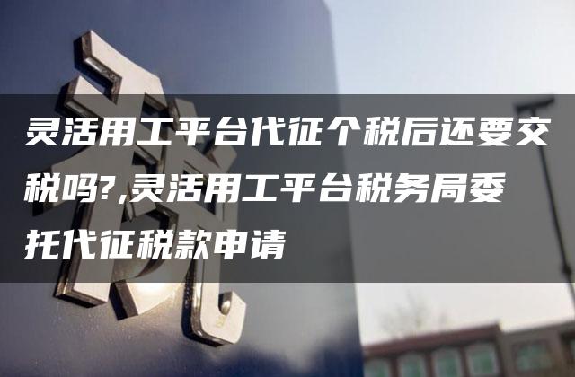 灵活用工平台代征个税后还要交税吗?,灵活用工平台税务局委托代征税款申请