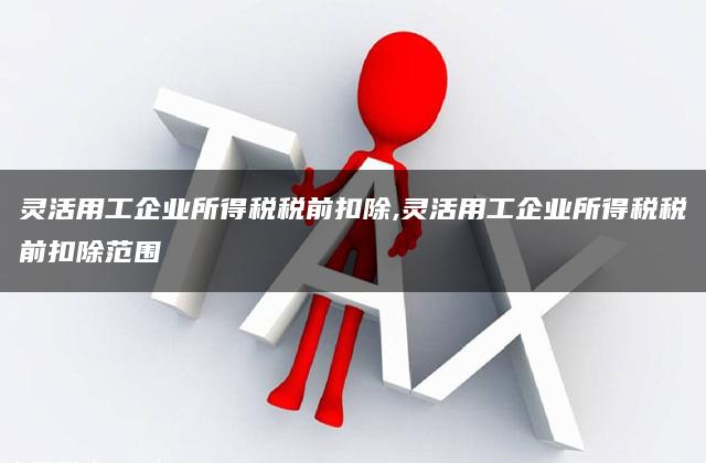 灵活用工企业所得税税前扣除,灵活用工企业所得税税前扣除范围