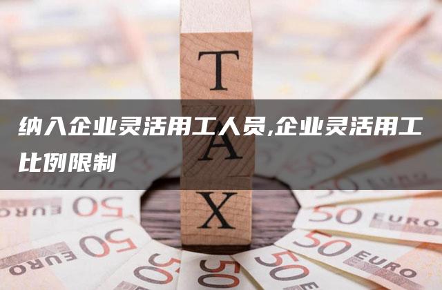 纳入企业灵活用工人员,企业灵活用工比例限制