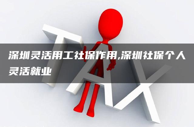 深圳灵活用工社保作用,深圳社保个人灵活就业