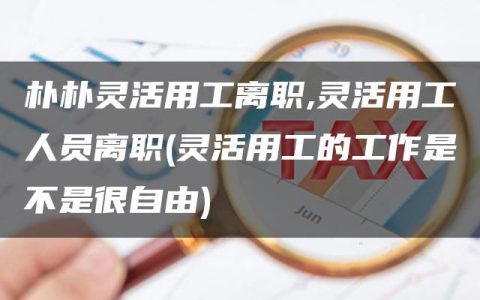 朴朴灵活用工离职,灵活用工人员离职(灵活用工的工作是不是很自由)