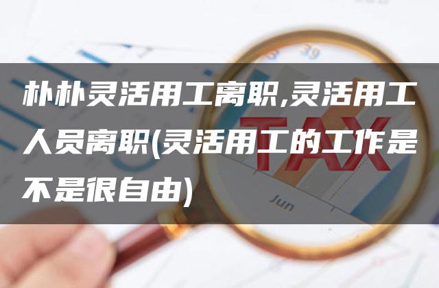 朴朴灵活用工离职,灵活用工人员离职(灵活用工的工作是不是很自由)