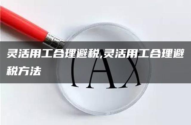 灵活用工合理避税,灵活用工合理避税方法