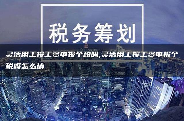 灵活用工按工资申报个税吗,灵活用工按工资申报个税吗怎么填