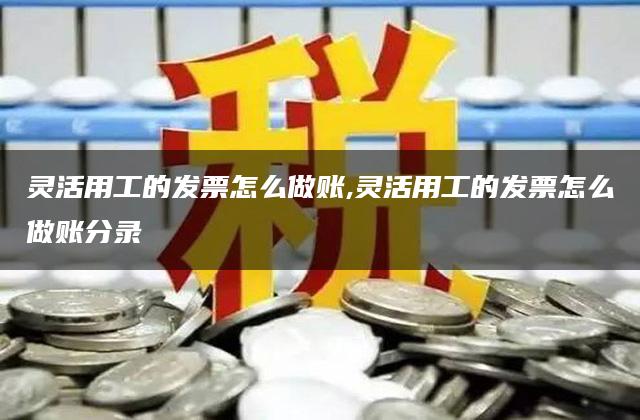 灵活用工的发票怎么做账,灵活用工的发票怎么做账分录