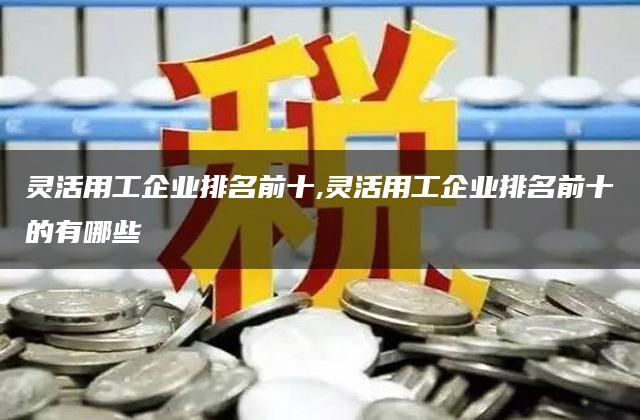 灵活用工企业排名前十,灵活用工企业排名前十的有哪些