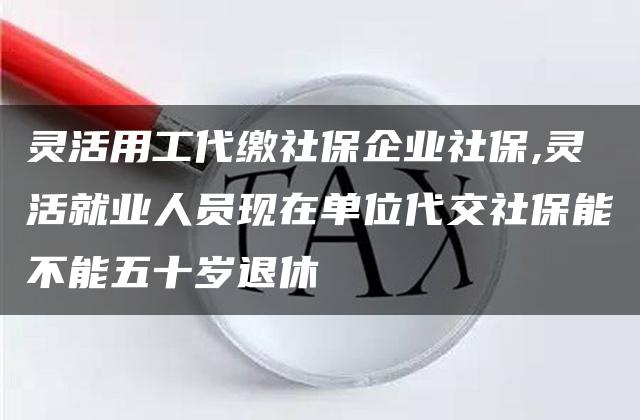 灵活用工代缴社保企业社保,灵活就业人员现在单位代交社保能不能五十岁退休