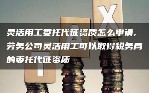 灵活用工委托代征资质怎么申请,劳务公司灵活用工可以取得税务局的委托代征资质