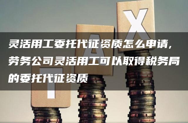 灵活用工委托代征资质怎么申请,劳务公司灵活用工可以取得税务局的委托代征资质