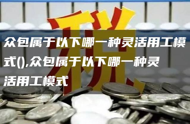 众包属于以下哪一种灵活用工模式(),众包属于以下哪一种灵活用工模式