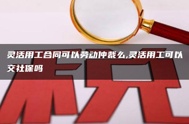 灵活用工合同可以劳动仲裁么,灵活用工可以交社保吗