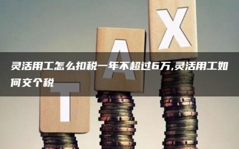 灵活用工怎么扣税一年不超过6万,灵活用工如何交个税