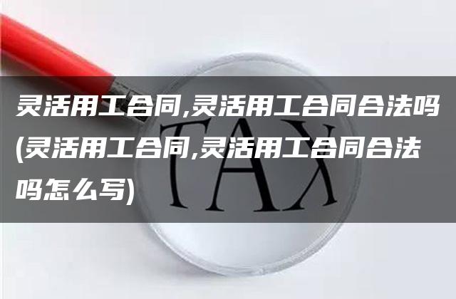 灵活用工合同,灵活用工合同合法吗(灵活用工合同,灵活用工合同合法吗怎么写)