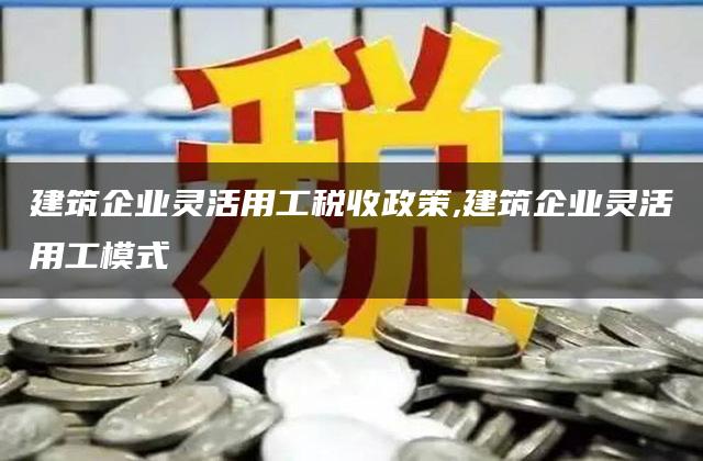 建筑企业灵活用工税收政策,建筑企业灵活用工模式