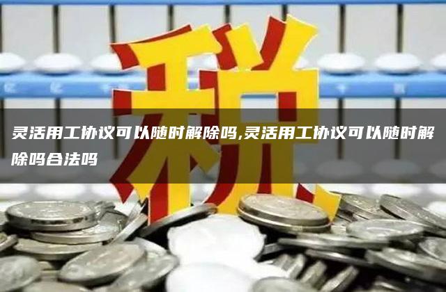 灵活用工协议可以随时解除吗,灵活用工协议可以随时解除吗合法吗