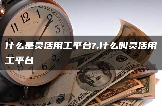 什么是灵活用工平台?,什么叫灵活用工平台