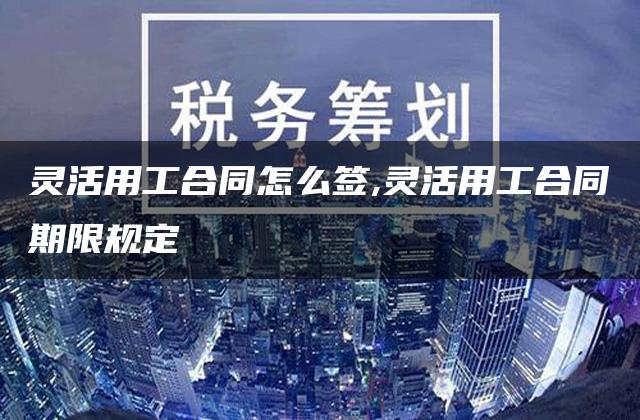 灵活用工合同怎么签,灵活用工合同期限规定