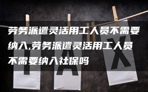 劳务派遣灵活用工人员不需要纳入,劳务派遣灵活用工人员不需要纳入社保吗