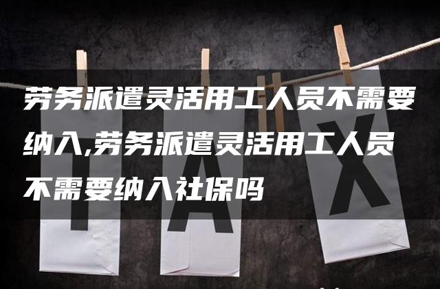 劳务派遣灵活用工人员不需要纳入,劳务派遣灵活用工人员不需要纳入社保吗