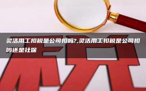 灵活用工扣税是公司扣吗?,灵活用工扣税是公司扣吗还是社保