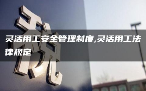 灵活用工安全管理制度,灵活用工法律规定