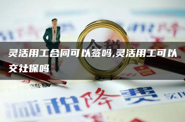 灵活用工合同可以签吗,灵活用工可以交社保吗