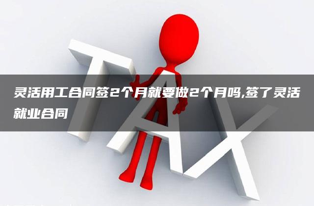 灵活用工合同签2个月就要做2个月吗,签了灵活就业合同