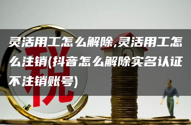 灵活用工怎么解除,灵活用工怎么注销(抖音怎么解除实名认证不注销账号)