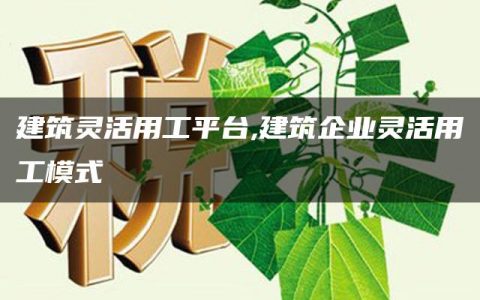 建筑灵活用工平台,建筑企业灵活用工模式