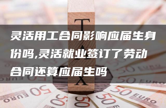 灵活用工合同影响应届生身份吗,灵活就业签订了劳动合同还算应届生吗