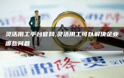 灵活用工平台官网,灵活用工可以解决企业哪些问题