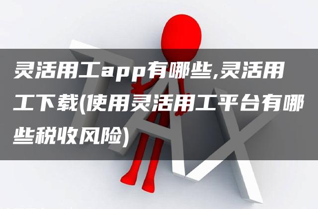 灵活用工app有哪些,灵活用工下载(使用灵活用工平台有哪些税收风险)