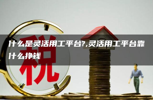 什么是灵活用工平台?,灵活用工平台靠什么挣钱