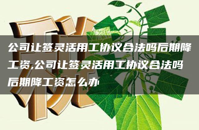 公司让签灵活用工协议合法吗后期降工资,公司让签灵活用工协议合法吗后期降工资怎么办