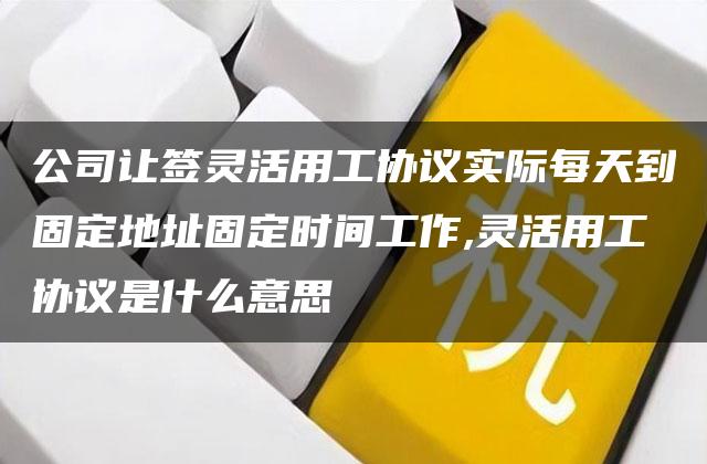 公司让签灵活用工协议实际每天到固定地址固定时间工作,灵活用工协议是什么意思