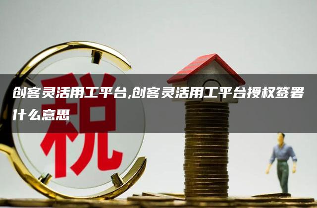 创客灵活用工平台,创客灵活用工平台授权签署什么意思