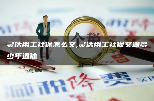 灵活用工社保怎么交,灵活用工社保交满多少年退休