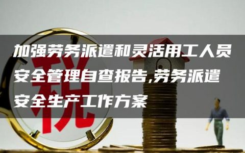 加强劳务派遣和灵活用工人员安全管理自查报告,劳务派遣安全生产工作方案