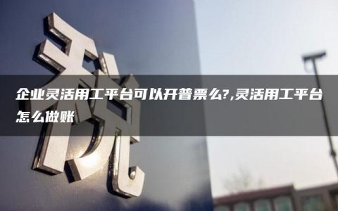 企业灵活用工平台可以开普票么?,灵活用工平台怎么做账