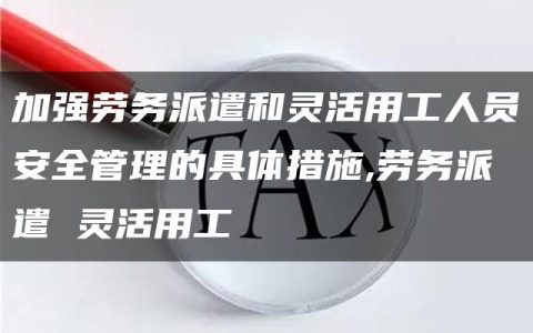 加强劳务派遣和灵活用工人员安全管理的具体措施,劳务派遣 灵活用工