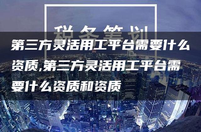 第三方灵活用工平台需要什么资质,第三方灵活用工平台需要什么资质和资质