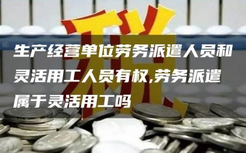 生产经营单位劳务派遣人员和灵活用工人员有权,劳务派遣属于灵活用工吗