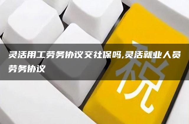 灵活用工劳务协议交社保吗,灵活就业人员劳务协议