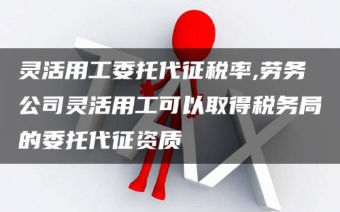 灵活用工委托代征税率,劳务公司灵活用工可以取得税务局的委托代征资质