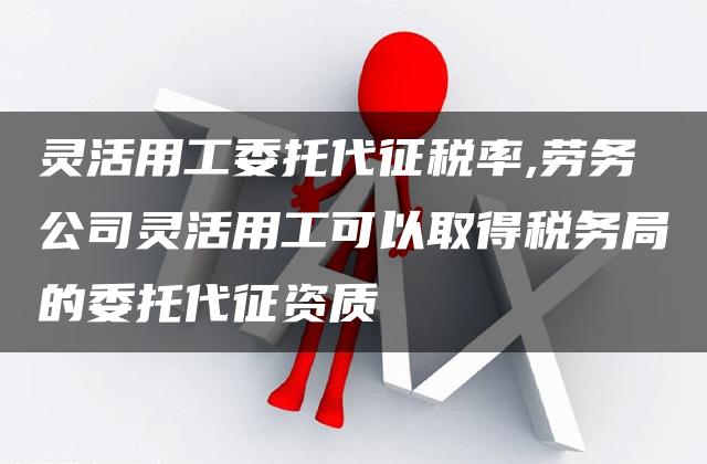 灵活用工委托代征税率,劳务公司灵活用工可以取得税务局的委托代征资质