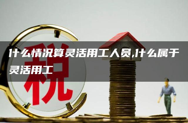 什么情况算灵活用工人员,什么属于灵活用工