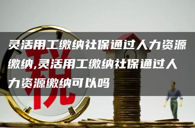 灵活用工缴纳社保通过人力资源缴纳,灵活用工缴纳社保通过人力资源缴纳可以吗