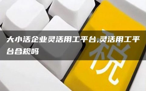 大小活企业灵活用工平台,灵活用工平台合规吗