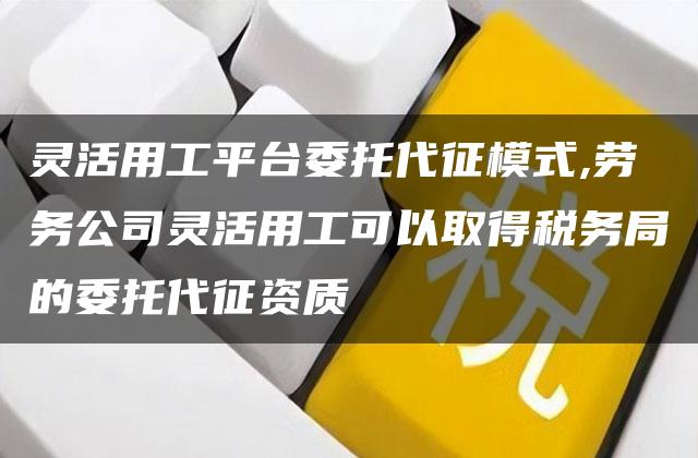 灵活用工平台委托代征模式,劳务公司灵活用工可以取得税务局的委托代征资质