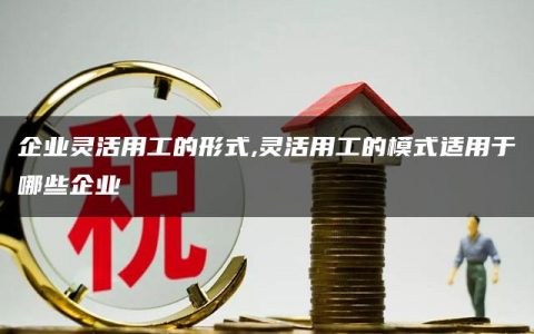 企业灵活用工的形式,灵活用工的模式适用于哪些企业